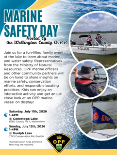 Marine Safety Day Hosted by the Wellington County OPP Join us for a fun-filled family event at the lake to learn about marine and water safety. Representatives from the Ministry of Natural Resources, OPP marine officers and other community partners will be on hand to share insights on marine safety, conservation efforts, and responsible boating practices. Kids can enjoy an interactive activity and get an up-close look at an OPP marine vessel in display! Saturday, July 11th, 2026, 1-4PM @ Conestogo Lake, 6580 County Rd 11, Wallenstein Sunday, July 12th, 2026, 1-4PM @ Guelph Lake, 7743 Conservation Rd, Guelph *Conservation Area entrance fees may be required.