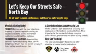 Let's Keep Our Streets Safe - North Bay We all want to make a difference, but there’s a safer way to help. Why is Soliciting Risky? FOR DRIVERS: Even with the best intentions, stopping to give money while driving can cause distractions. A moment of inattention could lead to a collision. FOR PEDESTRIAN SOLICITORS: Approaching vehicles, especially in busy areas, can be dangerous. Drivers may not always see you in time, putting you at serious risk. A Gentle Reminder About Ontario Law Under Ontario’s Safe Streets Act, soliciting near roadways or intersections can lead to fines. More importantly, the best way to support those in need is by donating to trusted local organizations. Logos for OPP, Crisis Centre North Bay, and a local fire department.